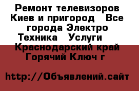Ремонт телевизоров Киев и пригород - Все города Электро-Техника » Услуги   . Краснодарский край,Горячий Ключ г.